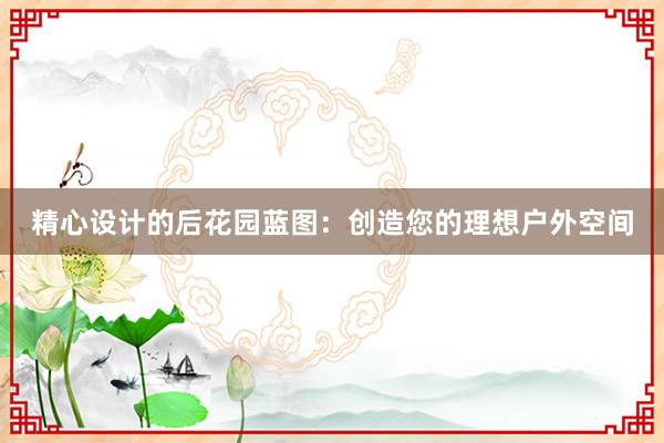 精心设计的后花园蓝图：创造您的理想户外空间