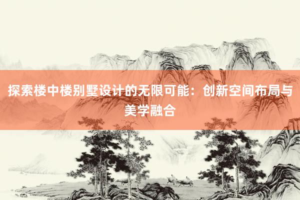 探索楼中楼别墅设计的无限可能：创新空间布局与美学融合